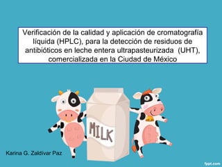 Verificación de la calidad y aplicación de cromatografía
líquida (HPLC), para la detección de residuos de
antibióticos en leche entera ultrapasteurizada (UHT),
comercializada en la Ciudad de México
Karina G. Zaldívar Paz
 