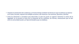 • Impulsar la prevención de la violencia y al mismo tiempo combatir las formas en que la violencia se expresa
en el aula y escuela, requiere de múltiples acciones y de involucrar a los alumnos, docentes y familias.
• Entre los elementos a considerar para desarrollar un plan de acción se sugieren: fomentar la cultura de la
legalidad: en la escuela se inicia con la resolución de los conflictos, las normas, interacciones que se dan
entre la comunidad escolar y el tipo de disciplina que se establece.
 