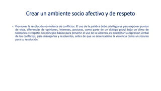 Crear un ambiente socio afectivo y de respeto
• Promover la resolución no violenta de conflictos. El uso de la palabra debe privilegiarse para exponer puntos
de vista, diferencias de opiniones, intereses, posturas, como parte de un diálogo plural bajo un clima de
tolerancia y respeto. Un principio básico para prevenir el uso de la violencia es posibilitar la expresión verbal
de los conflictos, para manejarlos y resolverlos, antes de que se desencadene la violencia como un recurso
para su resolución.
 