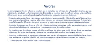 Valores
En términos generales los valores se enseñan con el ejemplo y por principio los niños deben observar que sus
maestros los practican en forma consistente. Enseguida se requiere que el profesor aplique una enseñanza
diferente, en la que contemple desde su planificación entre otros elementos, los siguientes:
• Propiciar respeto, confianza y aceptación para establecer la comunicación. Esto significa que el docente tiene
que mostrar disposición a escuchar a los niños: conocer sus opiniones, posturas, propuestas. Es importante
enseñarles que las diferentes formas de pensar no se oponen a su derecho a ser expresadas y escuchadas.
• Propiciar situaciones que lleven al niño a la reflexión individual y colectiva, en las que puedan avanzar en el
dominio de habilidades de razonamiento y consecuentemente del análisis crítico.
• En ocasiones es de utilidad colocar al niño en el lugar del otro, para emitir juicios desde perspectivas
diferentes. Sin perder de vista que esto tiene que manejarse bajo un clima afectivo y de respeto.
• Proponer problemas de la comunidad educativa, para que los niños asuman responsabilidad en las acciones
que les lleven a su posible solución; son oportunidades para que también se preocupen por los otros.
• La incorporación de las familias en acciones conjuntas
 