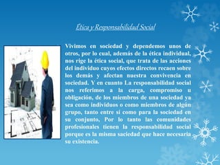 Ética y Responsabilidad Social
• Vivimos en sociedad y dependemos unos de
otros, por lo cual, además de la ética individual,
nos rige la ética social, que trata de las acciones
del individuo cuyos efectos directos recaen sobre
los demás y afectan nuestra convivencia en
sociedad. Y en cuanto La responsabilidad social
nos referimos a la carga, compromiso u
obligación, de los miembros de una sociedad ya
sea como individuos o como miembros de algún
grupo, tanto entre sí como para la sociedad en
su conjunto, Por lo tanto las comunidades
profesionales tienen la responsabilidad social
porque es la misma saciedad que hace necesaria
su existencia.
 