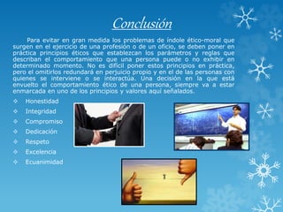 Conclusión
Para evitar en gran medida los problemas de índole ético-moral que
surgen en el ejercicio de una profesión o de un oficio, se deben poner en
práctica principios éticos que establezcan los parámetros y reglas que
describan el comportamiento que una persona puede o no exhibir en
determinado momento. No es difícil poner estos principios en práctica,
pero el omitirlos redundará en perjuicio propio y en el de las personas con
quienes se interviene o se interactúa. Una decisión en la que está
envuelto el comportamiento ético de una persona, siempre va a estar
enmarcada en uno de los principios y valores aquí señalados.
 Honestidad
 Integridad
 Compromiso
 Dedicación
 Respeto
 Excelencia
 Ecuanimidad
 