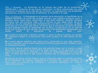 Ética y Economía: La Economía es la ciencia que trata de la producción,
distribución y consumo de los bienes materiales. La Ética relacionada con esta
ciencia en el aspecto de la vida del ser humano: su subsistencia, sus problemas
pecuniarios, su lucha diaria por el alimento, la vivienda y la ropa.
Ética y la Pedagogía: La Pedagogía es el estudio de la educación, el significado de la
palabra educación proviene del vocablo educere, que significa conducir, guiar y
también sacar hacia fuera, desarrollar lo que está implícito. También consiste
en lograr que una persona haga, por sí misma, lo que debe hacer. En sí la
educación es una disciplina que complementa a la Ética y viceversa. La Ética
dicta que es lo que hay que hacer, en tanto que la educación muestra el modo
en que podemos lograr lo propuesto por la ética. La educación es un arte en
tanto que la Ética es una ciencia. De acuerdo a los diferentes significados que
puede tener la educación se puede decir que:
a) Cuando la educación significa conducir o guiar, la Ética muestra un modelo
de conducta a seguir y la educación dice como conducir al niño dentro de ese
modelo
b) Cuando educar significa saca hacia fuera, desarrollar lo que está implícito,
se da a entender que el mismo educando la Ética proporciona el modelo o guía
de conducta humana
c) Cuando educar significa lograr que una persona haga, por sí misma, lo que
debe hacer, la educación dicta cómo se debe proceder con el educando a fin de
lograr su autonomía, la madurez y la toma de responsabilidad por parte de
éste. La Ética nos dice el qué hacer, mientras que la Pedagogía nos dice el
como
d) Educar es actuar de tal manera que el educando capte un sentido personal
en la realización de valores, obligaciones y virtudes, los cuales constituye la
Ética como un conjunto de principios y conceptos abstractos sin ninguna
aplicación práctica.
 