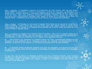 Ética y Metafísica: La Metafísica contiene el fundamento de toda ciencia; ella nos dice tienen
tanta validez la matemática y la física, la Psicología y la Ética por supuesto. La Metafísica nos
proporciona y explica nociones y conceptos indispensables para entender la Ética, tales como
el de ser, bien, valor, acto, potencia, sustancia, accidente, materia, forma, etc. Mismo que
nos sirve como instrumentos mentales para captar el fondo de la temática de la Ética. La
relación Ética – Metafísica es la misma que la de ciencia y su fundamento definitivo.
Ética y Teología: La Teología en este caso la teología Moral trata de la valoración moral de los
actos humanos, mismo tema que el de la Ética, pero esta última utiliza la razón como
instrumentos de su estudio y la Teología Moral además de la razón utiliza los datos de la fe
como la Biblia y fuentes afines.
Ética y la Religión: La religión es la relación entre el hombre y Dios. Es un contacto íntimo de la
persona con un Ser infinito, del cual procede y ante el cual puede ponerse gratificante y
reconfortante. La Ética se relaciona con la religión en la siguiente manera:
a. Una persona que mantiene un contacto íntimo con Dios, normalmente obtiene en ese
contacto la guía personal de su conducta correcta, se contacta simultáneamente el Ser
absoluto, el terreno de los valores y la fortaleza de conducirse en la vida cotidiana.
b. La Religión institucionalizada contiene una serie de preceptos, la mayoría de ellos con
un alto valor moral, como son la caridad, la humildad, el sentido comunitario, la compasión,
la piedad, etc.
Es por esto qué la Ética y la Religión guardan una muy estrecha relación, pero la Ética
científica y la filosófica procuran mantener su autonomía con respecto a las normas morales
que pueden surgir, y de hecho han surgido, a partir de la Religión, sea esta última, una
vivencia o una institución.
 