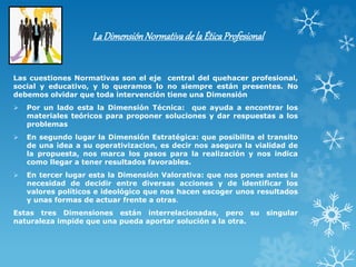 LaDimensiónNormativade laÉticaProfesional
Las cuestiones Normativas son el eje central del quehacer profesional,
social y educativo, y lo queramos lo no siempre están presentes. No
debemos olvidar que toda intervención tiene una Dimensión
 Por un lado esta la Dimensión Técnica: que ayuda a encontrar los
materiales teóricos para proponer soluciones y dar respuestas a los
problemas
 En segundo lugar la Dimensión Estratégica: que posibilita el transito
de una idea a su operativizacion, es decir nos asegura la vialidad de
la propuesta, nos marca los pasos para la realización y nos indica
como llegar a tener resultados favorables.
 En tercer lugar esta la Dimensión Valorativa: que nos pones antes la
necesidad de decidir entre diversas acciones y de identificar los
valores políticos e ideológico que nos hacen escoger unos resultados
y unas formas de actuar frente a otras.
Estas tres Dimensiones están interrelacionadas, pero su singular
naturaleza impide que una pueda aportar solución a la otra.
 