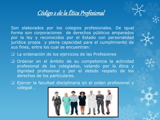 Códigos dela ÉticaProfesional
Son elaborados por los colegios profesionales. De igual
forma son corporaciones de derechos públicos amparados
por la ley y reconocidos por el Estado con personalidad
jurídica propia y plena capacidad para el cumplimiento de
sus fines, entre los cual se encuentran:
 La ordenación de los ejercicios de las Profesiones
 Ordenar en el ámbito de su competencia la actividad
profesional de los colegiados, velando por la ética y
dignidad profesional y por el debido respeto de los
derechos de los particulares.
 Ejercer la facultad disciplinaria en el orden profesional y
colegial .
 