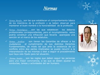 Normas
 Normas Morales: son las que establecen el comportamiento básico
de los miembros de la profesión y se beben observar para
mantener el buen nombre o la honorabilidad de la profesión.
 Normas Deontológicas: son las que establecen los deberes
profesionales correspondientes, pero el incumplimiento estos
podría constituir una infracción que llevaría aparejada una
sanción en el marco de los estatutos.
 Normas Jurídicas: son tienen las Garantías de ofrecer a los
ciudadanos el cumplimiento de sus distintos Derechos
Fundamentales, de modo tal que ante la existencia de un
conflicto entre dos partes implicadas se puede recurrir a la
interpretación de las mismas o bien a seguir el procedimiento
que haya sido fijado para tal situación.
 Normas Sociales: son las reglas que deben seguir las personas
para una mejor convivencia, a las que se deben ajustar las
conductas, tareas y actividades del ser humano.
 