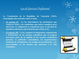 Ley de Ejercicio Profesional
La Constitución de la República de Venezuela (1961),
contemplaba dos artículos sobre el tema,
o El artículo 82. La ley determinara las profesiones que
requieren titulo y las condiciones que deben cumplirse para
ejercerlas. Es obligatoria la colegiación para el ejercicio de
aquellas profesiones universitarias que señale la ley.
o El artículo 109. La ley regulara la integración, organización
y atribuciones de los cuerpos consultivos que se juzguen
necesarios para oír la opinión de los sectores económicos
privados, la población consumidora, las organizaciones
sindicales de trabajadores, los colegios de profesionales y las
universidades, en los asuntos que interesan a la vida
económica.
 