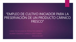 “EMPLEO DE CULTIVO INICIADOR PARA LA
PRESERVACIÓN DE UN PRODUCTO CÁRNICO
FRESCO”
CURSO: TECNOLOGÍA DE PRODUCTOS CÁRNICOS.
ALUMNA: GONZÁLEZ CAMASCA LIZBETH MARÍA
AYACUCHO-2017
 