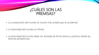¿CUÁLES SON LAS
PREMISAS?
• La comprensión del mundo es mucho más amplia que la occidental.
• La diversidad del mundo es infinita.
• La diversidad del mundo debe ser activada de forma teórica y práctica desde las
diversas perspectivas.
 