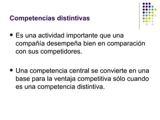 Competencias distintivas Es una actividad importante que una compañía desempeña bien en comparación con sus competidores. Una competencia central se convierte en una base para la ventaja competitiva sólo cuando es una competencia distintiva. 