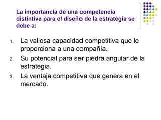La importancia de una competencia distintiva para el diseño de la estrategia se  debe a: La valiosa capacidad competitiva que le proporciona a una compañía. Su potencial para ser piedra angular de la estrategia. La ventaja competitiva que genera en el mercado. 