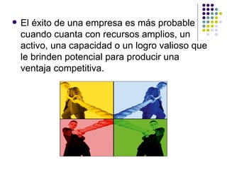 El éxito de una empresa es más probable cuando cuanta con recursos amplios, un activo, una capacidad o un logro valioso que le brinden potencial para producir una ventaja competitiva. 