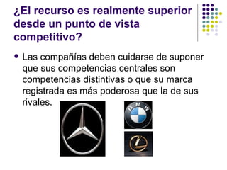 ¿El recurso es realmente superior desde un punto de vista competitivo? Las compañías deben cuidarse de suponer que sus competencias centrales son competencias distintivas o que su marca registrada es más poderosa que la de sus rivales. 
