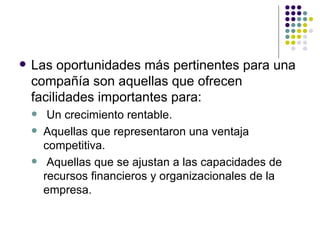 Las oportunidades más pertinentes para una compañía son aquellas que ofrecen facilidades importantes para: Un crecimiento rentable. Aquellas que representaron una ventaja competitiva. Aquellas que se ajustan a las capacidades de recursos financieros y organizacionales de la empresa. 