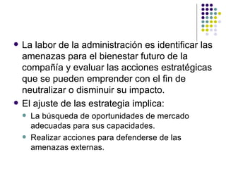 La labor de la administración es identificar las amenazas para el bienestar futuro de la compañía y evaluar las acciones estratégicas que se pueden emprender con el fin de neutralizar o disminuir su impacto. El ajuste de las estrategia implica: La búsqueda de oportunidades de mercado adecuadas para sus capacidades. Realizar acciones para defenderse de las amenazas externas. 
