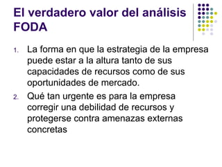 El verdadero valor del análisis FODA La forma en que la estrategia de la empresa puede estar a la altura tanto de sus capacidades de recursos como de sus oportunidades de mercado. Qué tan urgente es para la empresa corregir una debilidad de recursos y protegerse contra amenazas externas concretas 
