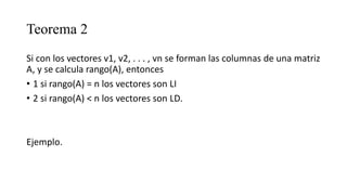 Teorema 2
Si con los vectores v1, v2, . . . , vn se forman las columnas de una matriz
A, y se calcula rango(A), entonces
• 1 si rango(A) = n los vectores son LI
• 2 si rango(A) < n los vectores son LD.
Ejemplo.
 