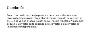 Conclusión
Como conclusión del trabajo podemos decir que podemos aplicar
diversos teoremas como comprobación de un conjunto de vectores si
es, LD o LI, ya que a todo esto nos dará el mismo resultado. Y podemos
deducir si un vector dado depende de otro vector o si ese vector es
linealmente independiente.
 