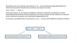 Recordemos que una colección de vectores v1, v2,…,vk es linealmente dependiente (LD) si el
sistema de ecuaciones lineales tiene al menos una solución no trivial.
C1v1 + c2v2 + ¨¨ + ckvk = 0
Como este sistema, es un sistema homogéneo, entonces si tenemos una solución no trivial,
automáticamente tenemos infinitas soluciones. Si la única solución de este sistema es la solución
trivial, entonces los vectores son linealmente independientes (LI).
En resumen, para determinar si los vectores v1, v2,…., vk son LI O LD debemos resolver el sistema.
C1v1 + c2v2 + ¨¨ + ckvk = 0
Si hay infinitas soluciones los vectores son LD
Si hay solución única, los vectores son LI
 