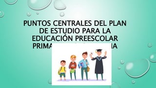 PUNTOS CENTRALES DEL PLAN
DE ESTUDIO PARA LA
EDUCACIÓN PREESCOLAR
PRIMARIA Y SECUNDARIA
 