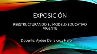 EXPOSICIÓN
REESTRUCTURANDO EL MODELO EDUCATIVO
VIGENTE
Docente: Aydee De la cruz Haro
 