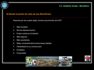 3.3 Análisis Costo - Beneficio
b) Desde el punto de vista de sus Beneficios:
Razones por las cuales elegir construir pavimentos de HCP:
1. Más durables
2. Mínimo Mantenimiento
3. Evitan cortes en el tránsito
4. Más seguros
5. Más resistentes
6. Mejor comportamiento sobre bases débiles
7. Flexibilidad en su construcción
8. Ecológico
9. Financiable
 