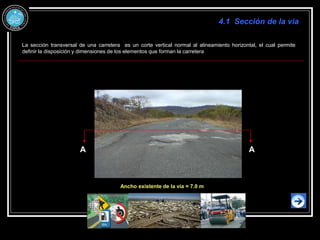 A A
La sección transversal de una carretera es un corte vertical normal al alineamiento horizontal, el cual permite
definir la disposición y dimensiones de los elementos que forman la carretera
Ancho existente de la vía = 7.0 m
4.1 Sección de la vía
 