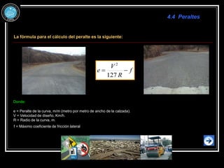 4.4 Peraltes
La fórmula para el cálculo del peralte es la siguiente:
f
R
V
e 

127
2
Donde:
e = Peralte de la curva, m/m (metro por metro de ancho de la calzada).
V = Velocidad de diseño, Km/h.
R = Radio de la curva, m.
f = Máximo coeficiente de fricción lateral
 
