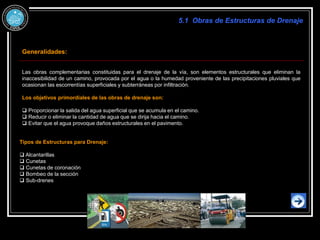 Generalidades:
Las obras complementarias constituidas para el drenaje de la vía, son elementos estructurales que eliminan la
inaccesibilidad de un camino, provocada por el agua o la humedad proveniente de las precipitaciones pluviales que
ocasionan las escorrentías superficiales y subterráneas por infiltración.
Los objetivos primordiales de las obras de drenaje son:
 Proporcionar la salida del agua superficial que se acumula en el camino.
 Reducir o eliminar la cantidad de agua que se dirija hacia el camino.
 Evitar que el agua provoque daños estructurales en el pavimento.
Tipos de Estructuras para Drenaje:
 Alcantarillas
 Cunetas
 Cunetas de coronación
 Bombeo de la sección
 Sub-drenes
5.1 Obras de Estructuras de Drenaje
 