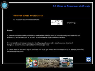 Diseño de cuneta: Método Racional
La ecuación del caudal de diseño es:
360
*
* A
I
C
Q  en (m3/seg.)
C = es el coeficiente de escurrimiento que expresa la relación entre la cantidad de agua que escurre por
el terreno y la que cae sobre el, es decir el porcentaje de impermeabilidad del área.
I = intensidad máxima de precipitación fluvial que puede caer sobre toda la cuenca durante el
tiempo de concentración, expresada en milímetros por hora
A = es el área de la cuenca aguas arriba del sitio en el que estará ubicada la estructura de drenaje propuesta,
expresada en hectárea
5.1 Obras de Estructuras de Drenaje
Donde:
 