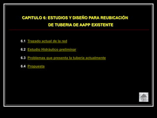 6.1 Trazado actual de la red
6.2 Estudio Hidráulico preliminar
6.3 Problemas que presenta la tubería actualmente
6.4 Propuesta
CAPITULO 6: ESTUDIOS Y DISEÑO PARA REUBICACIÓN
DE TUBERIA DE AAPP EXISTENTE
 