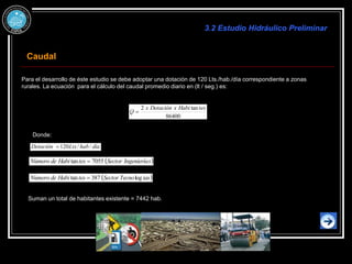 Para el desarrollo de éste estudio se debe adoptar una dotación de 120 Lts./hab./día correspondiente a zonas
rurales. La ecuación para el cálculo del caudal promedio diario en (lt / seg.) es:
86400
tan
2 tes
Habi
x
Dotación
x
Q 
Donde:
día
hab
Lts
Dotación /
/
120

 
s
Ingeniería
Sector
tes
Habi
de
Número 7055
tan 
 
ías
Tecno
Sector
tes
Habi
de
Número log
387
tan 
Suman un total de habitantes existente = 7442 hab.
3.2 Estudio Hidráulico Preliminar
Caudal
 