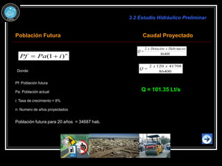 n
i
Pa
Pf )
1
( 

Donde:
Pf: Población futura
Pa: Población actual
i: Tasa de crecimiento = 8%
n: Numero de años proyectados
Población futura para 20 años = 34687 hab.
3.2 Estudio Hidráulico Preliminar
Población Futura Caudal Proyectado
86400
41708
120
2 x
x
Q 
Q = 101.35 Lt/s
86400
tan
2 tes
Habi
x
Dotación
x
Q 
 