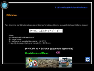 Para determinar si el diámetro satisface las condiciones hidráulicas, utilizamos la ecuación de Hazen-Williams dada por:
54
.
0
63
.
2
/
1
54
.
0
63
.
2
/
1
54
.
0 63
.
2
/
1
63
.
2
/
1
54
.
0
)
*
*
2785
.
0
/
( J
C
Q
D 
Donde:
D = diámetro de la tubería en metros
Q = caudal (m3/s)
C = coeficiente de rugosidad del material = 150 (PVC)
J = perdida de carga unitaria en el tramo (m/m) = 0.010 m/m
D = 0.274 m = 315 mm (diámetro comercial)
3.2 Estudio Hidráulico Preliminar
Diámetro
OK
D existente = 400mm
 