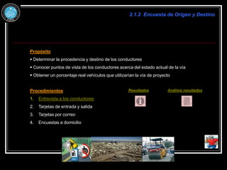 2.1.2 Encuesta de Origen y Destino
Propósito
 Determinar la procedencia y destino de los conductores
 Conocer puntos de vista de los conductores acerca del estado actual de la vía
 Obtener un porcentaje real vehículos que utilizarían la vía de proyecto
Procedimientos
1. Entrevista a los conductores
2. Tarjetas de entrada y salida
3. Tarjetas por correo
4. Encuestas a domicilio
Resultados Análisis resultados
 