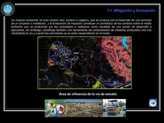 Un impacto ambiental, es todo cambio neto, positivo o negativo, que se produce con el desarrollo de una actividad
de un proyecto o instalación, y la Evaluación de Impactos constituye un pronóstico de los cambios sobre el medio
ambiente que se producirán por las actividades a realizarse como resultado de una acción de desarrollo a
ejecutarse, sin embargo; constituye también una herramienta de comprobación de impactos producidos una vez
rehabilitado la vía y cuando las actividades ya se están desarrollando en el medio.
7.1 Mitigación y Evaluación
Área de influencia de la vía de estudio
 