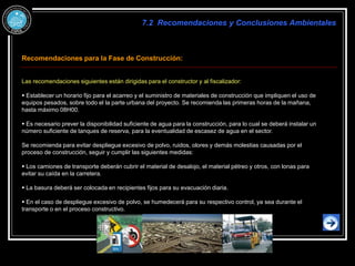 Recomendaciones para la Fase de Construcción:
Las recomendaciones siguientes están dirigidas para el constructor y al fiscalizador:
 Establecer un horario fijo para el acarreo y el suministro de materiales de construcción que impliquen el uso de
equipos pesados, sobre todo el la parte urbana del proyecto. Se recomienda las primeras horas de la mañana,
hasta máximo 08H00.
 Es necesario prever la disponibilidad suficiente de agua para la construcción, para lo cual se deberá instalar un
número suficiente de tanques de reserva, para la eventualidad de escasez de agua en el sector.
Se recomienda para evitar despliegue excesivo de polvo, ruidos, olores y demás molestias causadas por el
proceso de construcción, seguir y cumplir las siguientes medidas:
 Los camiones de transporte deberán cubrir el material de desalojo, el material pétreo y otros, con lonas para
evitar su caída en la carretera.
 La basura deberá ser colocada en recipientes fijos para su evacuación diaria.
 En el caso de despliegue excesivo de polvo, se humedecerá para su respectivo control, ya sea durante el
transporte o en el proceso constructivo.
7.2 Recomendaciones y Conclusiones Ambientales
 