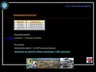 2.1.3 Vehículo de Diseño
Transformación Vehicular
100
400
23
% x
proyecto
de
vía
la
utilizan
te
actulamnen
que
Vehículos
de 
Para éste proyecto:
4 livianos = 1 vehículo de diseño
Por lo tanto:
Vehículos de diseño = ¼ (1007 vehículos livianos)
Vehículos de diseño (Tráfico existente) = 252 vehículos
 
