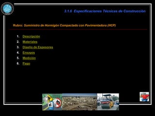 3.1.6 Especificaciones Técnicas de Construcción
Rubro: Suministro de Hormigón Compactado con Pavimentadora (HCP)
1. Descripción
2. Materiales
3. Diseño de Espesores
4. Ensayos
5. Medición
6. Pago
 