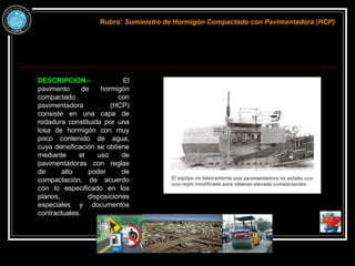 DESCRIPCION.- El
pavimento de hormigón
compactado con
pavimentadora (HCP)
consiste en una capa de
rodadura constituida por una
losa de hormigón con muy
poco contenido de agua,
cuya densificación se obtiene
mediante el uso de
pavimentadoras con reglas
de alto poder de
compactación, de acuerdo
con lo especificado en los
planos, disposiciones
especiales y documentos
contractuales.
Rubro: Suministro de Hormigón Compactado con Pavimentadora (HCP)
 