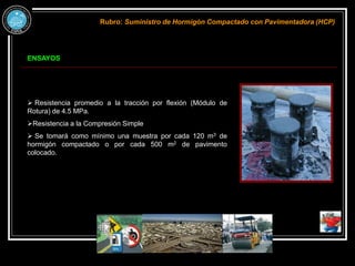 ENSAYOS
Rubro: Suministro de Hormigón Compactado con Pavimentadora (HCP)
 Resistencia promedio a la tracción por flexión (Módulo de
Rotura) de 4.5 MPa.
Resistencia a la Compresión Simple
 Se tomará como mínimo una muestra por cada 120 m3 de
hormigón compactado o por cada 500 m2 de pavimento
colocado.
 