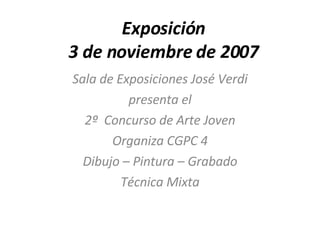Exposición 3 de noviembre de 2007 Sala de Exposiciones José Verdi presenta el 2º  Concurso de Arte Joven Organiza CGPC 4 Dibujo – Pintura – Grabado Técnica Mixta 