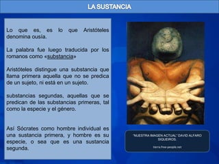 Lo que es, es       lo   que   Aristóteles
denomina ousía.

La palabra fue luego traducida por los
romanos como «substancia»

Aristóteles distingue una substancia que
llama primera aquella que no se predica
de un sujeto, ni está en un sujeto.

substancias segundas, aquellas que se
predican de las substancias primeras, tal
como la especie y el género.


Así Sócrates como hombre individual es
una sustancia primera, y hombre es su        “NUESTRA IMAGEN ACTUAL” DAVID ALFARO
                                                          SIQUEIROS.
especie, o sea que es una sustancia
                                                       tierra.free-people.net
segunda.
 