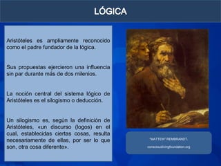 Aristóteles es ampliamente reconocido
como el padre fundador de la lógica.


Sus propuestas ejercieron una influencia
sin par durante más de dos milenios.


La noción central del sistema lógico de
Aristóteles es el silogismo o deducción.


Un silogismo es, según la definición de
Aristóteles, «un discurso (logos) en el
cual, establecidas ciertas cosas, resulta
                                             “MATTEW” REMBRANDT.
necesariamente de ellas, por ser lo que
son, otra cosa diferente».                  consciouslivingfoundation.org
 