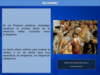 En los Primeros analíticos, Aristóteles
construyó la primera teoría de la
inferencia      válida. Conocida como
la silogística.




La teoría ofrece criterios para evaluar la
validez, o no, de ciertos tipos muy
específicos de silogismos, los silogismos
categóricos.
                                             FRESCO DE SANDRO BOTICCELLI.

                                                    pintoresfamosos.cl
 