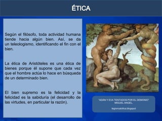 Según el filósofo, toda actividad humana
tiende hacia algún bien. Así, se da
un teleologismo, identificando el fin con el
bien.


La ética de Aristóteles es una ética de
bienes porque él supone que cada vez
que el hombre actúa lo hace en búsqueda
de un determinado bien.


El bien supremo es la felicidad y la
felicidad es la sabiduría (el desarrollo de
                                               “ADÁN Y EVA TENTADOS POR EL DEMONIO”
las virtudes, en particular la razón).                     MIGUEL ANGEL.

                                                        legioncatolica.blogspot
 