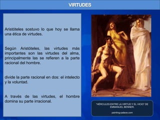 Aristóteles sostuvo lo que hoy se llama
una ética de virtudes.


Según Aristóteles, las virtudes más
importantes son las virtudes del alma,
principalmente las se refieren a la parte
racional del hombre.


divide la parte racional en dos: el intelecto
y la voluntad.


A través de las virtudes, el hombre
domina su parte irracional.
                                                “HÉRCULES ENTRE LA VIRTUD Y EL VICIO” DE
                                                          EMMANUEL BENNER.

                                                           painting-palace.com
 