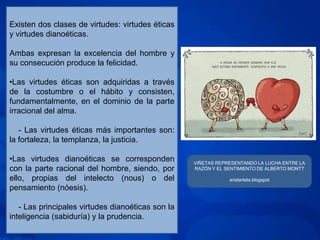 Existen dos clases de virtudes: virtudes éticas
y virtudes dianoéticas.

Ambas expresan la excelencia del hombre y
su consecución produce la felicidad.

•Las virtudes éticas son adquiridas a través
de la costumbre o el hábito y consisten,
fundamentalmente, en el dominio de la parte
irracional del alma.

   - Las virtudes éticas más importantes son:
la fortaleza, la templanza, la justicia.

•Las virtudes dianoéticas se corresponden          VIÑETAS REPRESENTANDO LA LUCHA ENTRE LA
con la parte racional del hombre, siendo, por      RAZÓN Y EL SENTIMIENTO DE ALBERTO MONTT

ello, propias del intelecto (nous) o del                       arielarteta.blogspot
pensamiento (nóesis).

   - Las principales virtudes dianoéticas son la
inteligencia (sabiduría) y la prudencia.
 