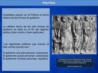 Aristóteles expuso en la Política la teoría
clásica de las formas de gobierno.


La célebre teoría de las seis formas de
gobierno se basa en el fin del régimen
político (bien común o bien particular).



 Los regímenes políticos que buscan el
bien común (puros) son:

Si gobierna una sola persona: monarquía
Si gobiernan pocas personas: aristocracia
Si gobiernan muchas personas: república        FRAGMENTO DE BAJORRELIEVE EN EL QUE SE
                                              HAN CONSERVADO LA DIGNIDAD Y PRESTANCIO
                                                    DE LOS SENADORES ROMANOS,

                                                         librosmaravillosos.com
 